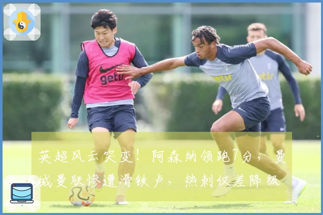 英超风云突变！阿森纳领跑7分，曼城曼联惨遭滑铁卢，热刺仅差降级区1分