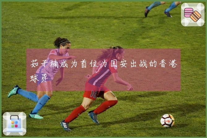 茹子楠成为首位为国安出战的香港球员