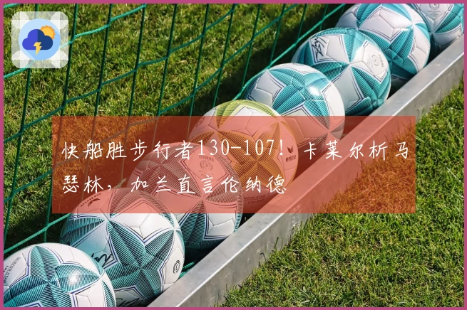 快船胜步行者130-107！卡莱尔析马瑟林，加兰直言伦纳德