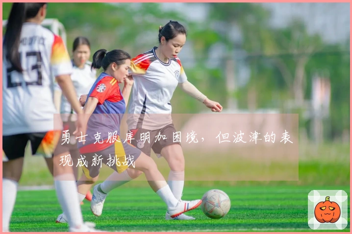 勇士克服库明加困境，但波津的表现成新挑战