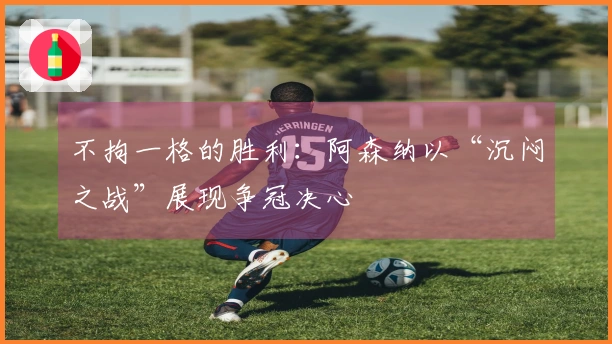 不拘一格的胜利：阿森纳以“沉闷之战”展现争冠决心