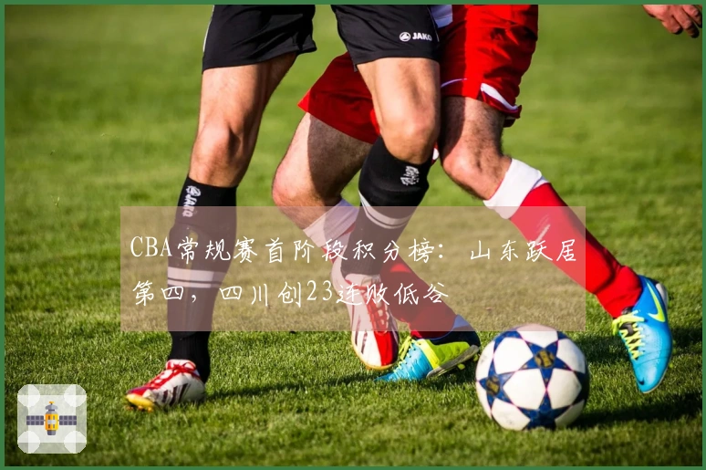 CBA常规赛首阶段积分榜：山东跃居第四，四川创23连败低谷