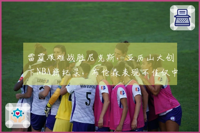 雷霆艰难战胜尼克斯，亚历山大创下NBA新纪录，布伦森表现不佳仅中5球