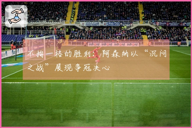 不拘一格的胜利：阿森纳以“沉闷之战”展现争冠决心