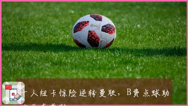 十人纽卡惊险逆转曼联，B费点球助攻无奈首败