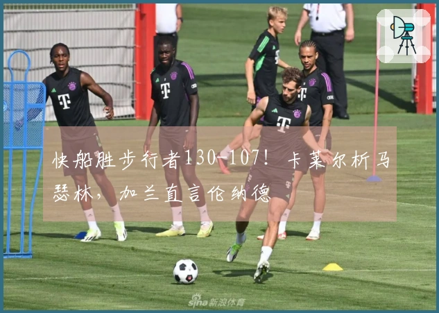快船胜步行者130-107！卡莱尔析马瑟林，加兰直言伦纳德