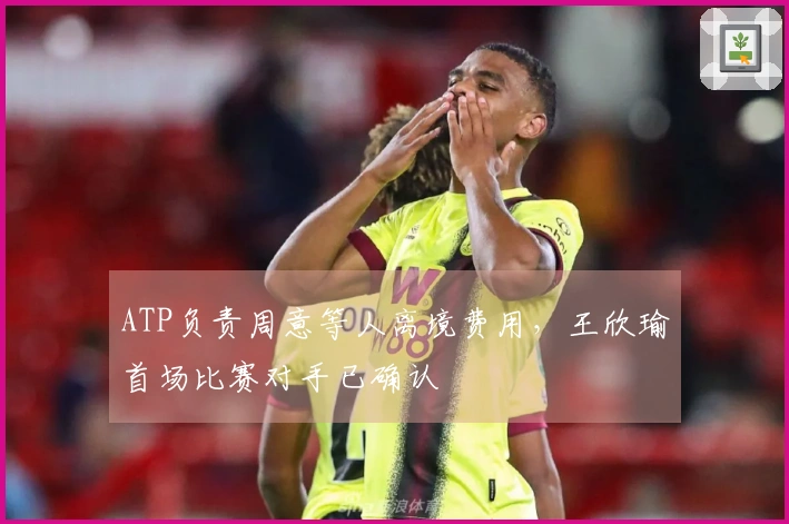 ATP负责周意等人离境费用，王欣瑜首场比赛对手已确认