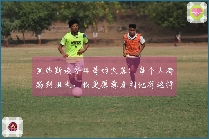 里弗斯谈字母哥的失落：每个人都感到沮丧，我更愿意看到他有这样的情绪