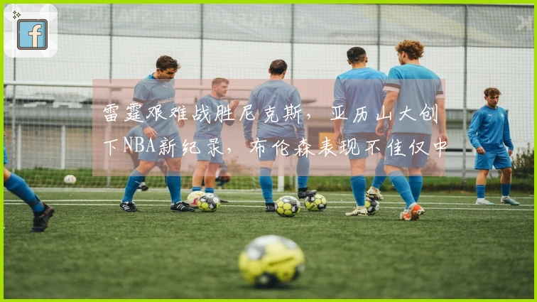 雷霆艰难战胜尼克斯，亚历山大创下NBA新纪录，布伦森表现不佳仅中5球